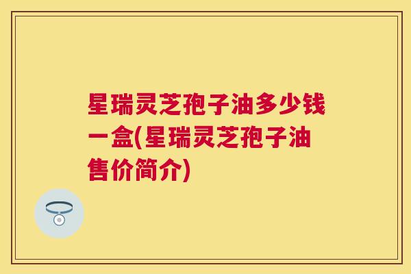 星瑞灵芝孢子油多少钱一盒(星瑞灵芝孢子油售价简介) 星瑞灵芝孢子油多少钱一盒(星瑞灵芝孢子油售价简介)