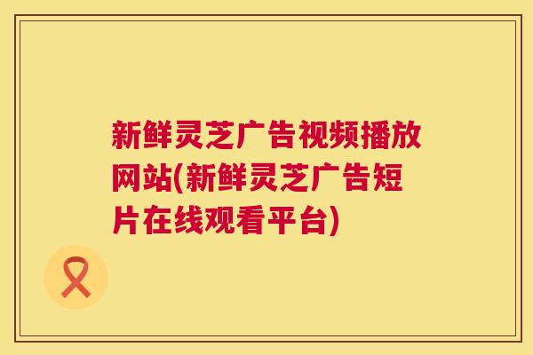 新鲜灵芝广告视频播放网站(新鲜灵芝广告短片在线观看平台) 新鲜灵芝广告视频播放网站(新鲜灵芝广告短片在线观看平台)