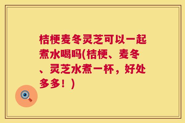 桔梗麦冬灵芝可以一起煮水喝吗(桔梗、麦冬、灵芝水煮一杯,好处多多!) 桔梗麦冬灵芝可以一起煮水喝吗(桔梗、麦冬、灵芝水煮一杯,好处多多!)