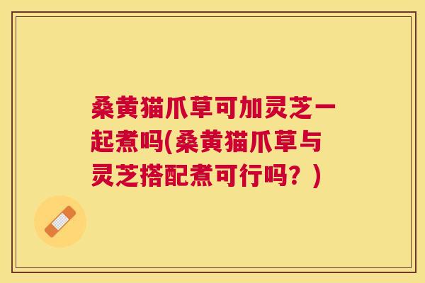 桑黄猫爪草可加灵芝一起煮吗(桑黄猫爪草与灵芝搭配煮可行吗?) 桑黄猫爪草可加灵芝一起煮吗(桑黄猫爪草与灵芝搭配煮可行吗?)