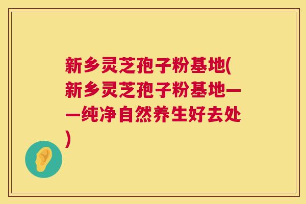 新乡灵芝孢子粉基地(新乡灵芝孢子粉基地——纯净自然养生好去处) 新乡灵芝孢子粉基地(新乡灵芝孢子粉基地——纯净自然养生好去处)
