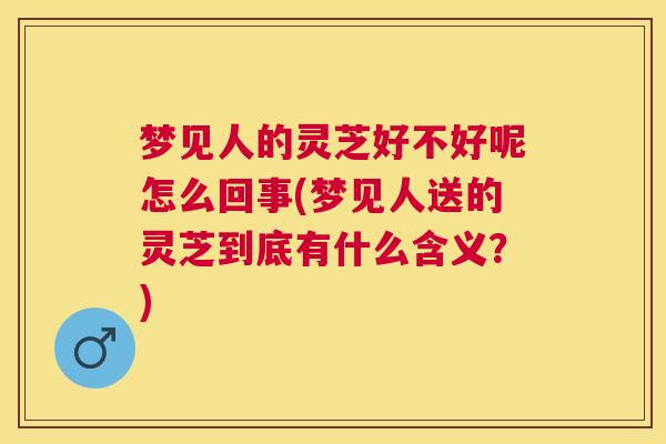 梦见人的灵芝好不好呢怎么回事(梦见人送的灵芝到底有什么含义？)