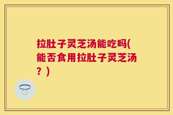 拉肚子灵芝汤能吃吗(能否食用拉肚子灵芝汤？)