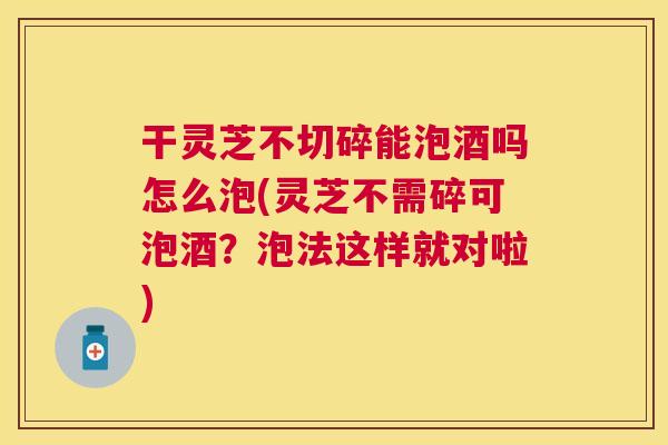 干灵芝不切碎能泡酒吗怎么泡(灵芝不需碎可泡酒?泡法这样就对啦) 干灵芝不切碎能泡酒吗怎么泡(灵芝不需碎可泡酒?泡法这样就对啦)