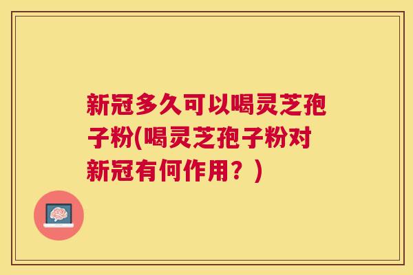 新冠多久可以喝灵芝孢子粉(喝灵芝孢子粉对新冠有何作用？)