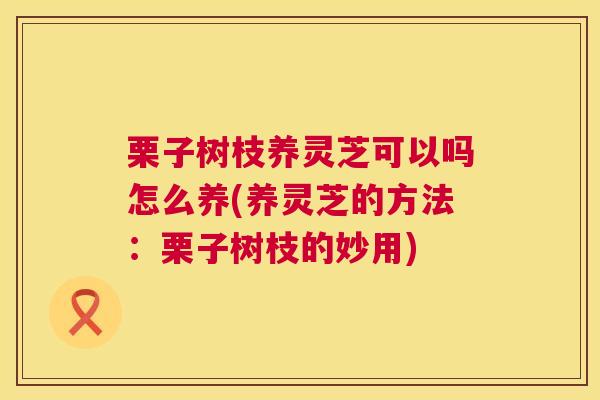 栗子树枝养灵芝可以吗怎么养(养灵芝的方法:栗子树枝的妙用) 栗子树枝养灵芝可以吗怎么养(养灵芝的方法:栗子树枝的妙用)