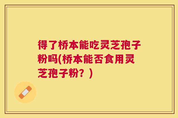 得了桥本能吃灵芝孢子粉吗(桥本能否食用灵芝孢子粉?) 得了桥本能吃灵芝孢子粉吗(桥本能否食用灵芝孢子粉?)
