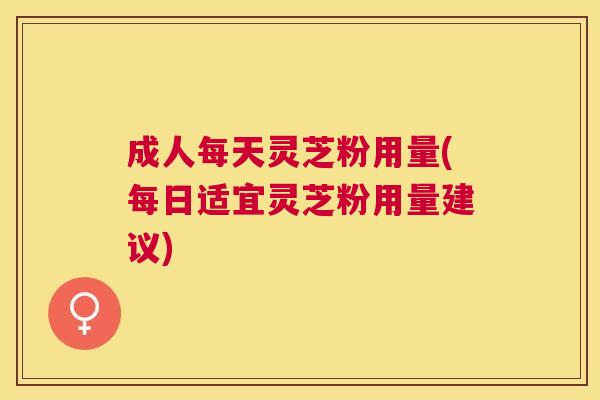 成人每天灵芝粉用量(每日适宜灵芝粉用量建议) 成人每天灵芝粉用量(每日适宜灵芝粉用量建议)