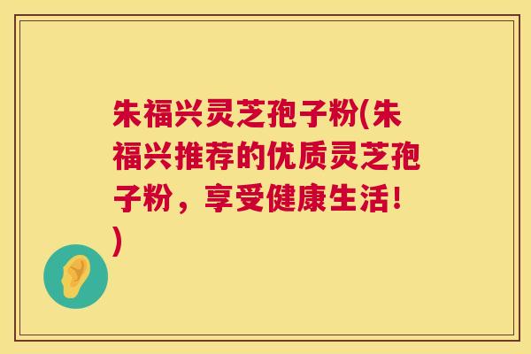 朱福兴灵芝孢子粉(朱福兴推荐的优质灵芝孢子粉,享受健康生活!) 朱福兴灵芝孢子粉(朱福兴推荐的优质灵芝孢子粉,享受健康生活!)