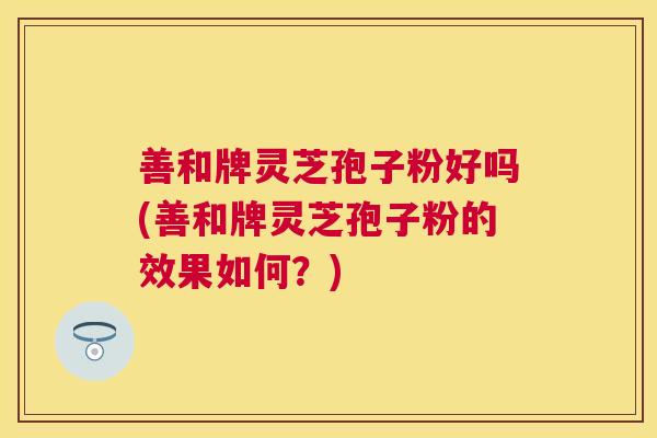 善和牌灵芝孢子粉好吗(善和牌灵芝孢子粉的效果如何?) 善和牌灵芝孢子粉好吗(善和牌灵芝孢子粉的效果如何?)