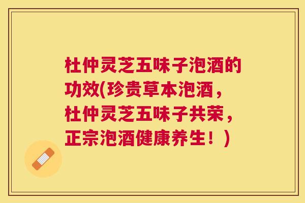 杜仲灵芝五味子泡酒的功效(珍贵草本泡酒,杜仲灵芝五味子共荣,正宗泡酒健康养生!) 杜仲灵芝五味子泡酒的功效(珍贵草本泡酒,杜仲灵芝五味子共荣,正宗泡酒健康养生!)