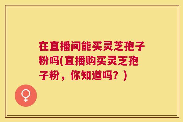 在直播间能买灵芝孢子粉吗(直播购买灵芝孢子粉,你知道吗?) 在直播间能买灵芝孢子粉吗(直播购买灵芝孢子粉,你知道吗?)