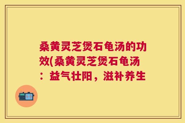 桑黄灵芝煲石龟汤的功效(桑黄灵芝煲石龟汤:益气壮阳,滋补养生 桑黄灵芝煲石龟汤的功效(桑黄灵芝煲石龟汤:益气壮阳,滋补养生