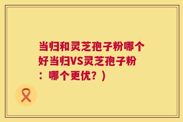 当归和灵芝孢子粉哪个好当归VS灵芝孢子粉：哪个更优？)