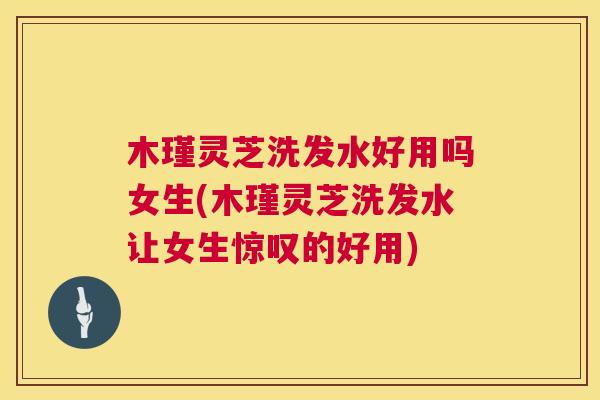 木瑾灵芝洗发水好用吗女生(木瑾灵芝洗发水让女生惊叹的好用)