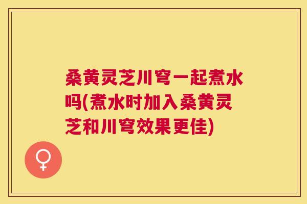 桑黄灵芝川穹一起煮水吗(煮水时加入桑黄灵芝和川穹效果更佳)