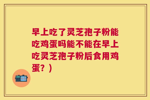 早上吃了灵芝孢子粉能吃鸡蛋吗能不能在早上吃灵芝孢子粉后食用鸡蛋?) 早上吃了灵芝孢子粉能吃鸡蛋吗能不能在早上吃灵芝孢子粉后食用鸡蛋?)