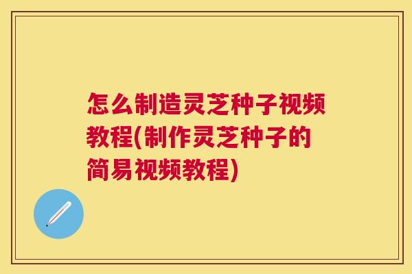 怎么制造灵芝种子视频教程(制作灵芝种子的简易视频教程)