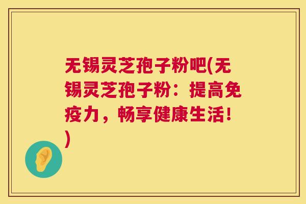 无锡灵芝孢子粉吧(无锡灵芝孢子粉:提高免疫力,畅享健康生活!) 无锡灵芝孢子粉吧(无锡灵芝孢子粉:提高免疫力,畅享健康生活!)