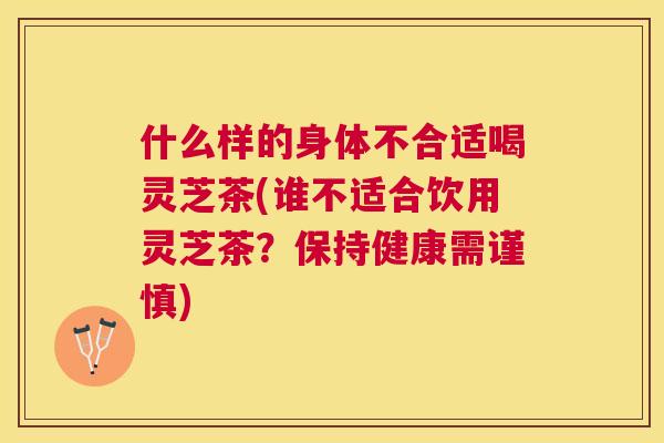 什么样的身体不合适喝灵芝茶(谁不适合饮用灵芝茶?保持健康需谨慎) 什么样的身体不合适喝灵芝茶(谁不适合饮用灵芝茶?保持健康需谨慎)