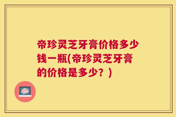 帝珍灵芝牙膏价格多少钱一瓶(帝珍灵芝牙膏的价格是多少?) 帝珍灵芝牙膏价格多少钱一瓶(帝珍灵芝牙膏的价格是多少?)
