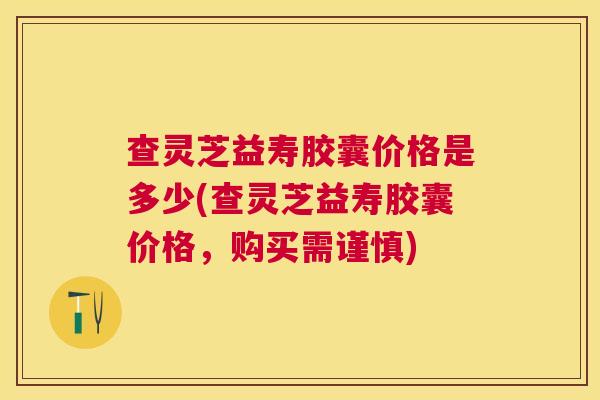 查灵芝益寿胶囊价格是多少(查灵芝益寿胶囊价格，购买需谨慎)
