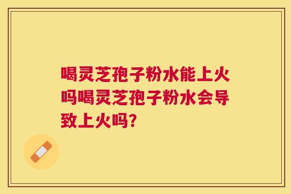 喝灵芝孢子粉水能上火吗喝灵芝孢子粉水会导致上火吗? 喝灵芝孢子粉水能上火吗喝灵芝孢子粉水会导致上火吗?