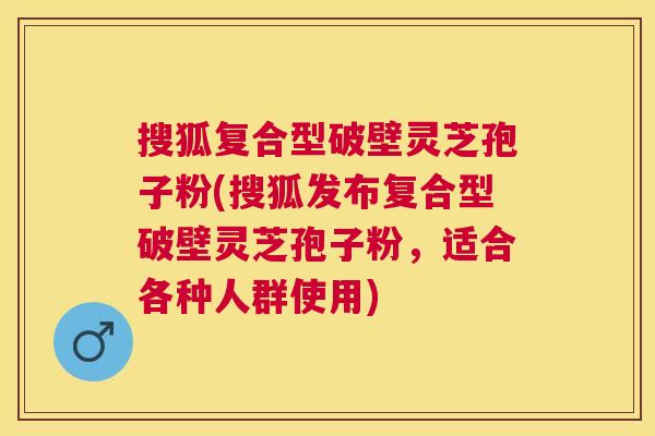搜狐复合型破壁灵芝孢子粉(搜狐发布复合型破壁灵芝孢子粉，适合各种人群使用)