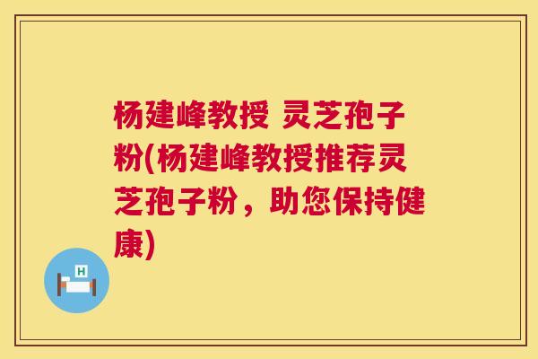 杨建峰教授 灵芝孢子粉(杨建峰教授推荐灵芝孢子粉，助您保持健康)