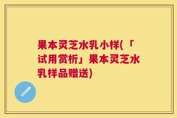 果本灵芝水乳小样(「试用赏析」果本灵芝水乳样品赠送) 果本灵芝水乳小样(「试用赏析」果本灵芝水乳样品赠送)