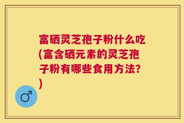 富硒灵芝孢子粉什么吃(富含硒元素的灵芝孢子粉有哪些食用方法？)
