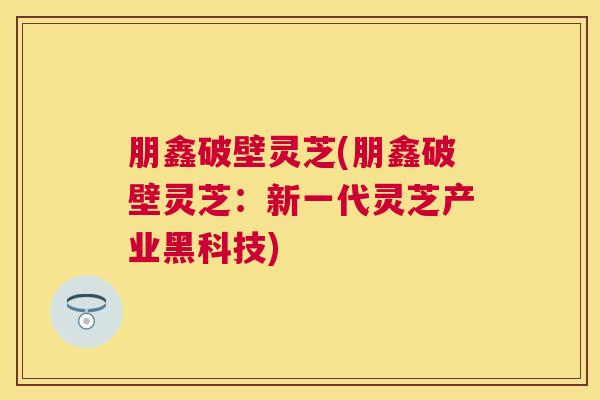朋鑫破壁灵芝(朋鑫破壁灵芝：新一代灵芝产业黑科技)
