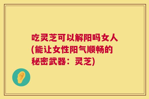 吃灵芝可以解阳吗女人(能让女性阳气顺畅的秘密武器：灵芝)