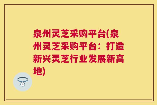 泉州灵芝采购平台(泉州灵芝采购平台：打造新兴灵芝行业发展新高地)