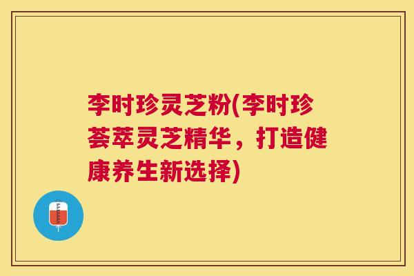 李时珍灵芝粉(李时珍荟萃灵芝精华，打造健康养生新选择)