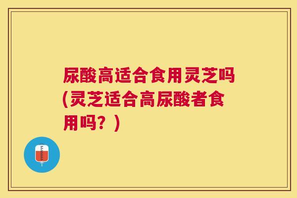 尿酸高适合食用灵芝吗(灵芝适合高尿酸者食用吗?) 尿酸高适合食用灵芝吗(灵芝适合高尿酸者食用吗?)