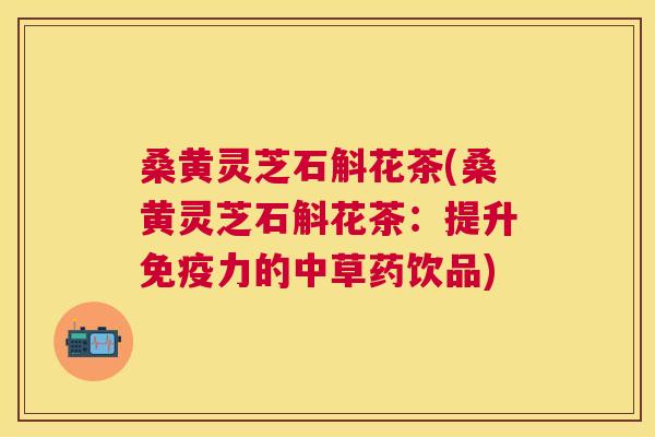 桑黄灵芝石斛花茶(桑黄灵芝石斛花茶:提升免疫力的中草药饮品) 桑黄灵芝石斛花茶(桑黄灵芝石斛花茶:提升免疫力的中草药饮品)