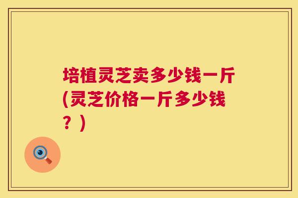 培植灵芝卖多少钱一斤(灵芝价格一斤多少钱?) 培植灵芝卖多少钱一斤(灵芝价格一斤多少钱?)