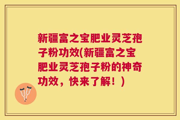 新疆富之宝肥业灵芝孢子粉功效(新疆富之宝肥业灵芝孢子粉的神奇功效,快来了解!) 新疆富之宝肥业灵芝孢子粉功效(新疆富之宝肥业灵芝孢子粉的神奇功效,快来了解!)