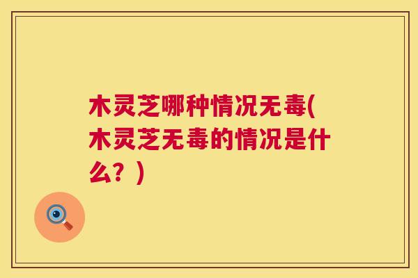 木灵芝哪种情况无毒(木灵芝无毒的情况是什么?) 木灵芝哪种情况无毒(木灵芝无毒的情况是什么?)