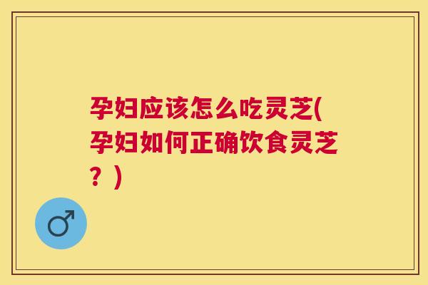 孕妇应该怎么吃灵芝(孕妇如何正确饮食灵芝?) 孕妇应该怎么吃灵芝(孕妇如何正确饮食灵芝?)