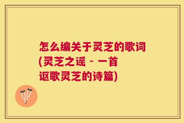 怎么编关于灵芝的歌词(灵芝之谣 - 一首讴歌灵芝的诗篇) 怎么编关于灵芝的歌词(灵芝之谣 - 一首讴歌灵芝的诗篇)
