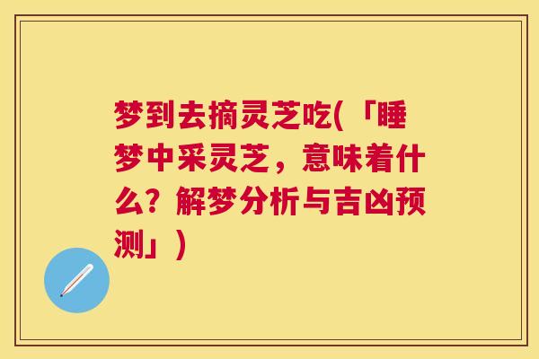 梦到去摘灵芝吃(「睡梦中采灵芝，意味着什么？解梦分析与吉凶预测」)