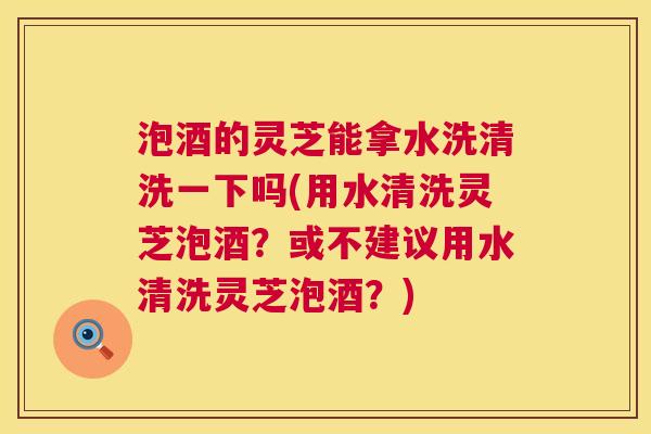 泡酒的灵芝能拿水洗清洗一下吗(用水清洗灵芝泡酒?或不建议用水清洗灵芝泡酒?) 泡酒的灵芝能拿水洗清洗一下吗(用水清洗灵芝泡酒?或不建议用水清洗灵芝泡酒?)