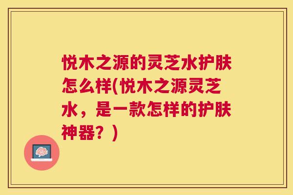 悦木之源的灵芝水护肤怎么样(悦木之源灵芝水,是一款怎样的护肤神器?) 悦木之源的灵芝水护肤怎么样(悦木之源灵芝水,是一款怎样的护肤神器?)