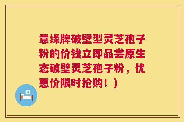 意缘牌破壁型灵芝孢子粉的价钱立即品尝原生态破壁灵芝孢子粉,优惠价限时抢购!) 意缘牌破壁型灵芝孢子粉的价钱立即品尝原生态破壁灵芝孢子粉,优惠价限时抢购!)