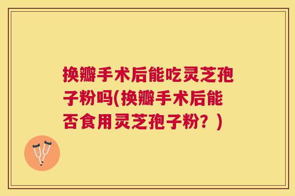 换瓣手术后能吃灵芝孢子粉吗(换瓣手术后能否食用灵芝孢子粉？)