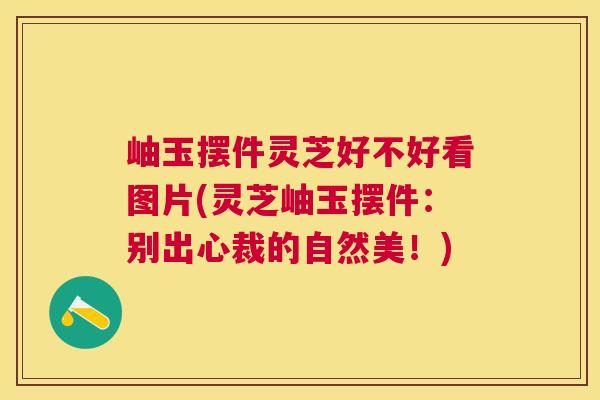 岫玉摆件灵芝好不好看图片(灵芝岫玉摆件：别出心裁的自然美！)