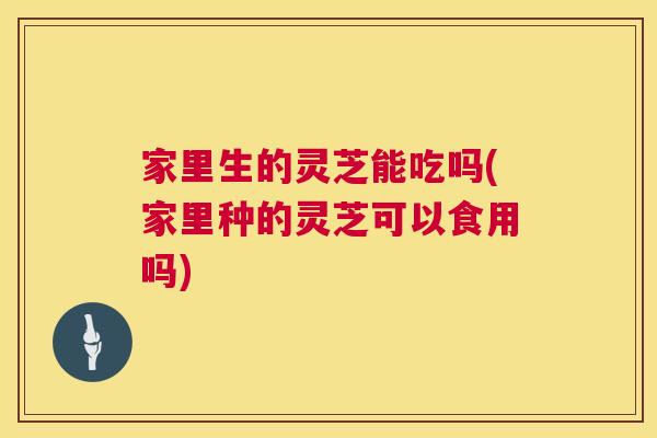 家里生的灵芝能吃吗(家里种的灵芝可以食用吗) 家里生的灵芝能吃吗(家里种的灵芝可以食用吗)