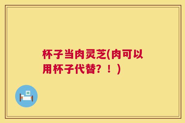 杯子当肉灵芝(肉可以用杯子代替？！)